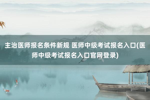 主治医师报名条件新规 医师中级考试报名入口(医师中级考试报名入口官网登录)