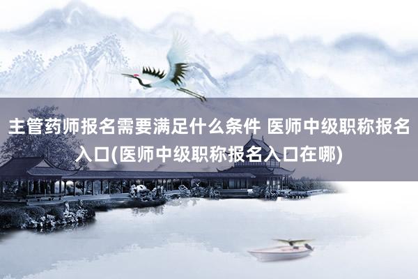 主管药师报名需要满足什么条件 医师中级职称报名入口(医师中级职称报名入口在哪)