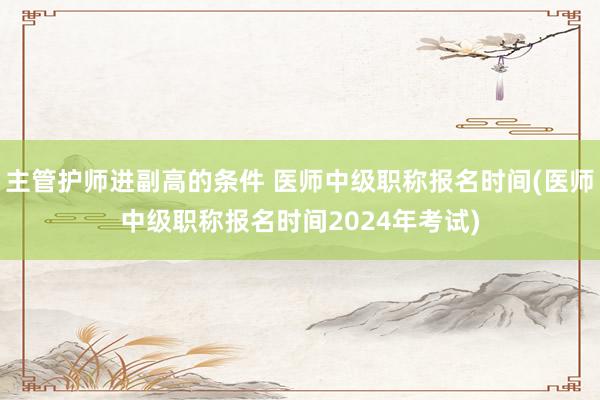 主管护师进副高的条件 医师中级职称报名时间(医师中级职称报名时间2024年考试)