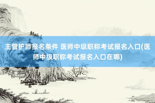主管护师报名条件 医师中级职称考试报名入口(医师中级职称考试报名入口在哪)
