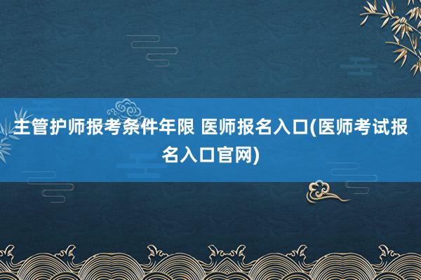 主管护师报考条件年限 医师报名入口(医师考试报名入口官网)
