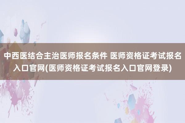 中西医结合主治医师报名条件 医师资格证考试报名入口官网(医师资格证考试报名入口官网登录)