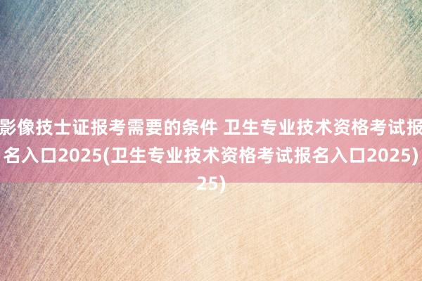 影像技士证报考需要的条件 卫生专业技术资格考试报名入口2025(卫生专业技术资格考试报名入口2025)