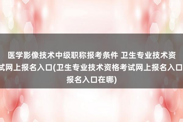 医学影像技术中级职称报考条件 卫生专业技术资格考试网上报名入口(卫生专业技术资格考试网上报名入口在哪)