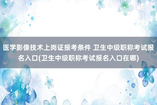 医学影像技术上岗证报考条件 卫生中级职称考试报名入口(卫生中级职称考试报名入口在哪)