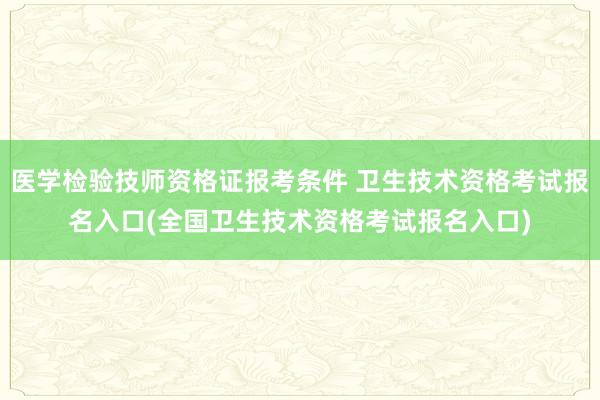 医学检验技师资格证报考条件 卫生技术资格考试报名入口(全国卫生技术资格考试报名入口)