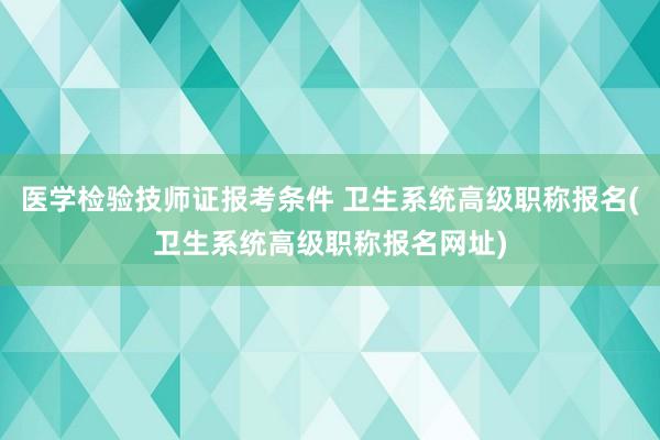 医学检验技师证报考条件 卫生系统高级职称报名(卫生系统高级职称报名网址)