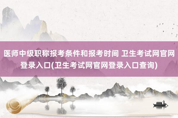 医师中级职称报考条件和报考时间 卫生考试网官网登录入口(卫生考试网官网登录入口查询)