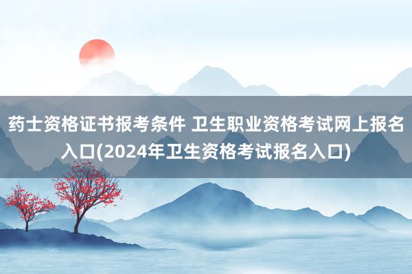 药士资格证书报考条件 卫生职业资格考试网上报名入口(2024年卫生资格考试报名入口)