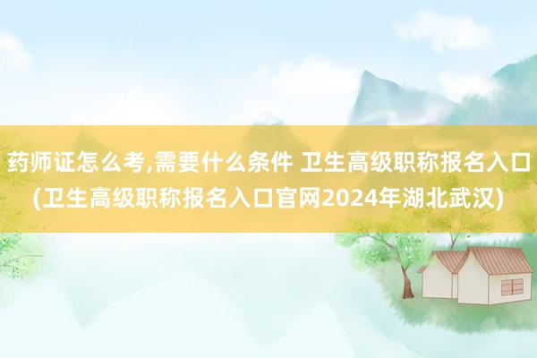药师证怎么考,需要什么条件 卫生高级职称报名入口(卫生高级职称报名入口官网2024年湖北武汉)