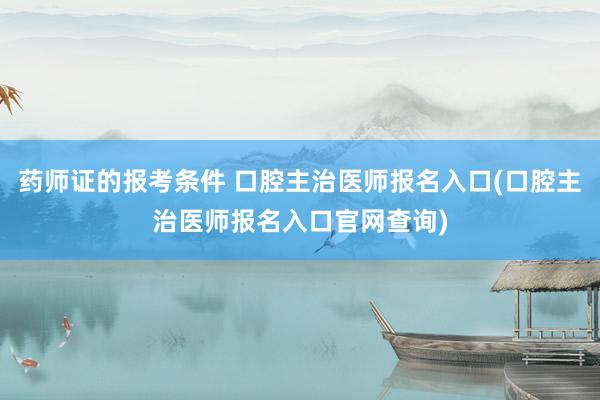 药师证的报考条件 口腔主治医师报名入口(口腔主治医师报名入口官网查询)