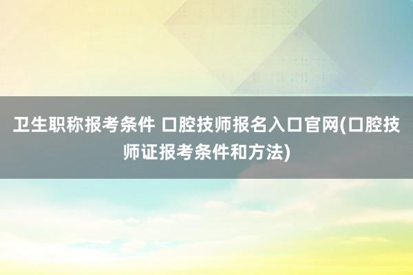 卫生职称报考条件 口腔技师报名入口官网(口腔技师证报考条件和方法)