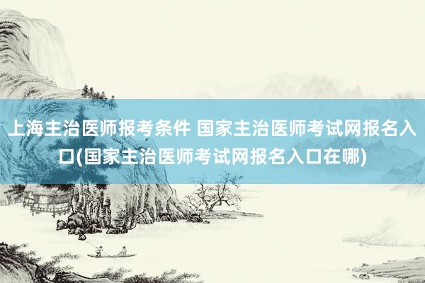 上海主治医师报考条件 国家主治医师考试网报名入口(国家主治医师考试网报名入口在哪)