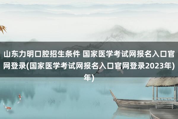 山东力明口腔招生条件 国家医学考试网报名入口官网登录(国家医学考试网报名入口官网登录2023年)