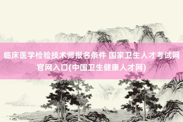 临床医学检验技术师报名条件 国家卫生人才考试网官网入口(中国卫生健康人才网)
