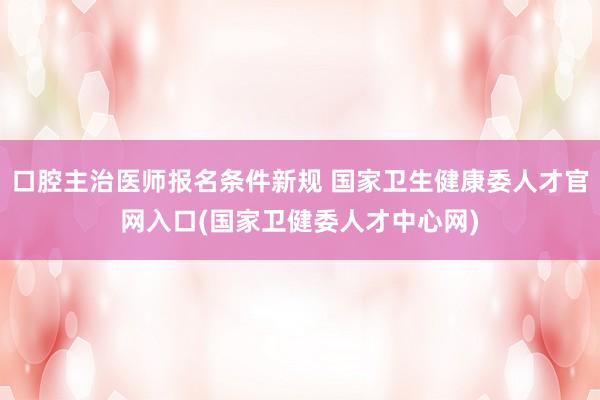 口腔主治医师报名条件新规 国家卫生健康委人才官网入口(国家卫健委人才中心网)