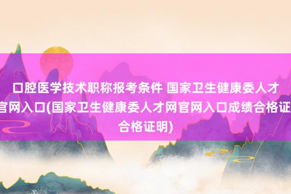 口腔医学技术职称报考条件 国家卫生健康委人才网官网入口(国家卫生健康委人才网官网入口成绩合格证明)