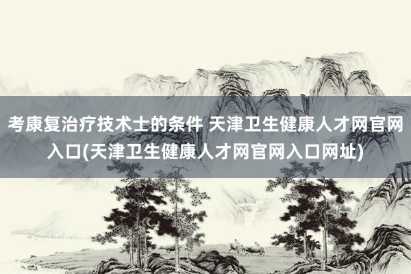 考康复治疗技术士的条件 天津卫生健康人才网官网入口(天津卫生健康人才网官网入口网址)