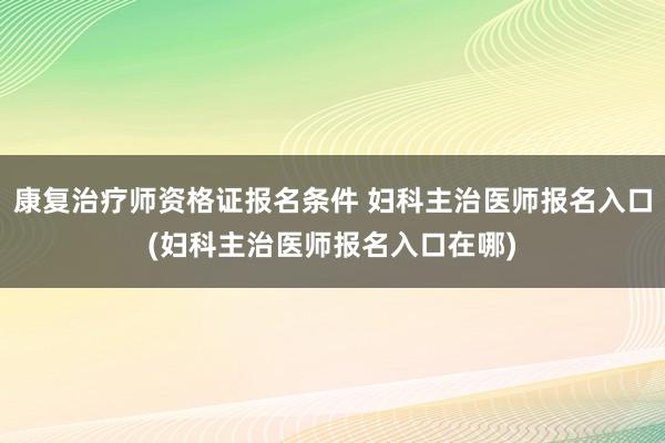康复治疗师资格证报名条件 妇科主治医师报名入口(妇科主治医师报名入口在哪)