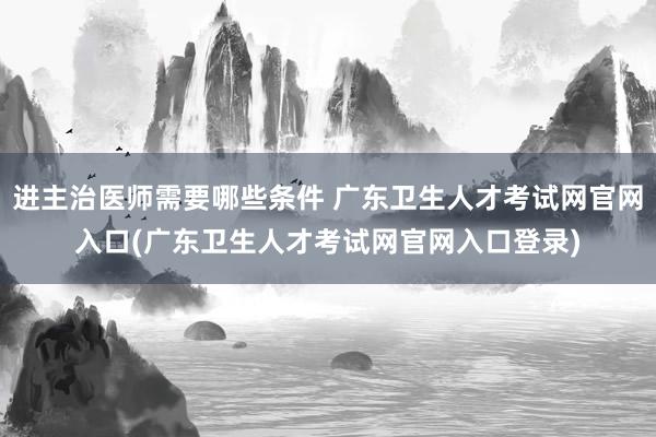 进主治医师需要哪些条件 广东卫生人才考试网官网入口(广东卫生人才考试网官网入口登录)