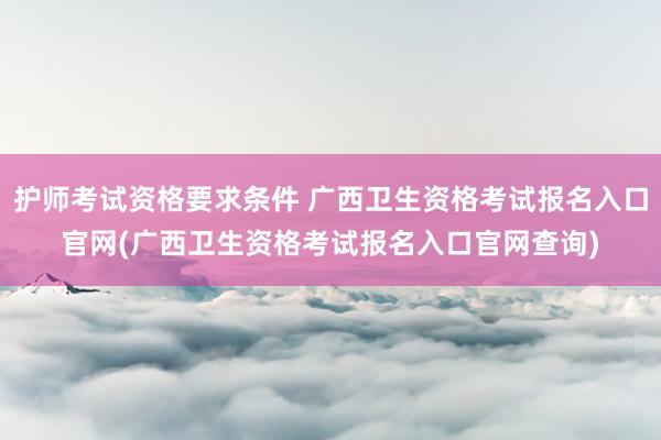 护师考试资格要求条件 广西卫生资格考试报名入口官网(广西卫生资格考试报名入口官网查询)