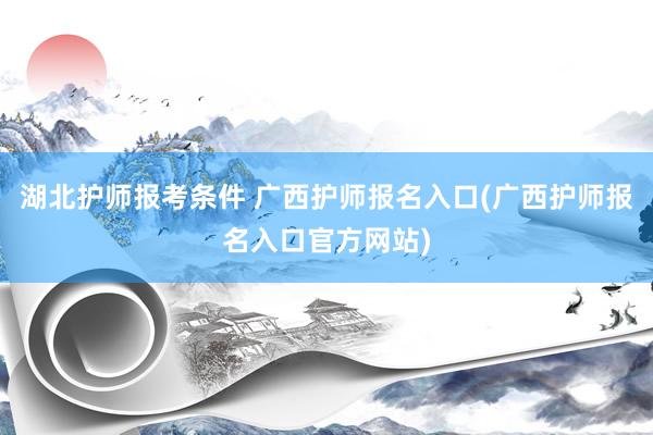 湖北护师报考条件 广西护师报名入口(广西护师报名入口官方网站)