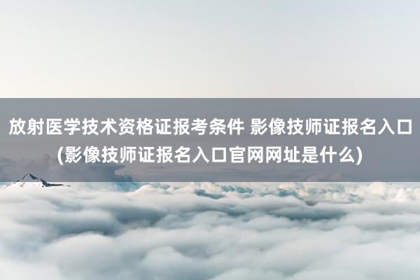 放射医学技术资格证报考条件 影像技师证报名入口(影像技师证报名入口官网网址是什么)