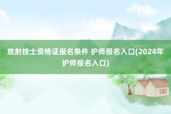 放射技士资格证报名条件 护师报名入口(2024年护师报名入口)