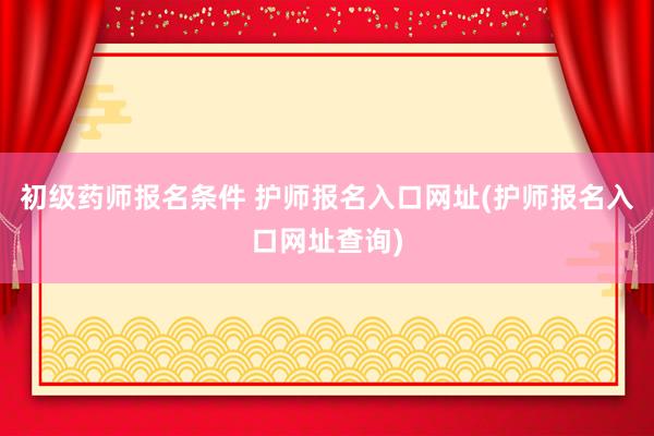 初级药师报名条件 护师报名入口网址(护师报名入口网址查询)