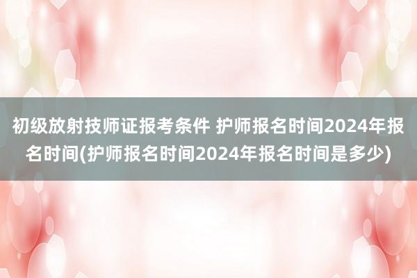 初级放射技师证报考条件 护师报名时间2024年报名时间(护师报名时间2024年报名时间是多少)