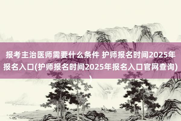报考主治医师需要什么条件 护师报名时间2025年报名入口(护师报名时间2025年报名入口官网查询)