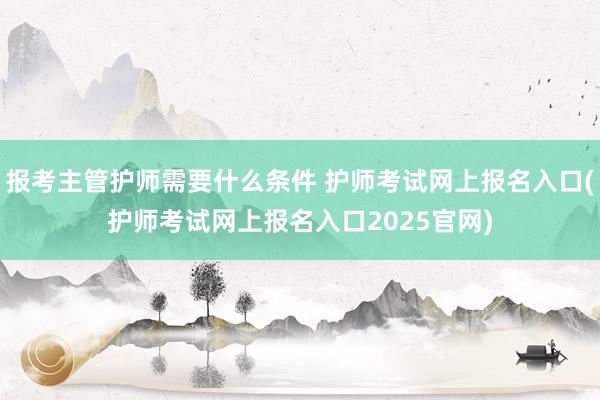 报考主管护师需要什么条件 护师考试网上报名入口(护师考试网上报名入口2025官网)