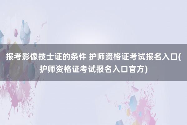 报考影像技士证的条件 护师资格证考试报名入口(护师资格证考试报名入口官方)