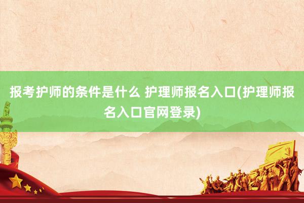 报考护师的条件是什么 护理师报名入口(护理师报名入口官网登录)