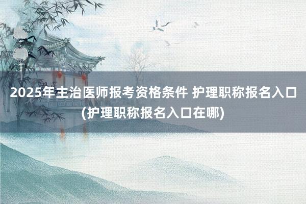 2025年主治医师报考资格条件 护理职称报名入口(护理职称报名入口在哪)