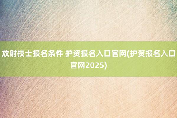 放射技士报名条件 护资报名入口官网(护资报名入口官网2025)