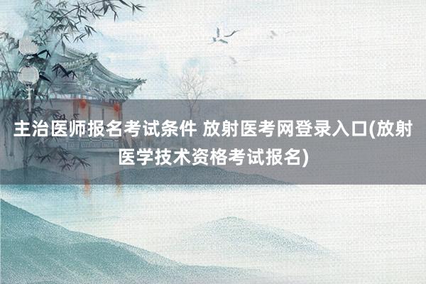 主治医师报名考试条件 放射医考网登录入口(放射医学技术资格考试报名)