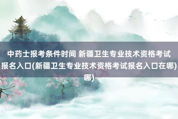 中药士报考条件时间 新疆卫生专业技术资格考试报名入口(新疆卫生专业技术资格考试报名入口在哪)