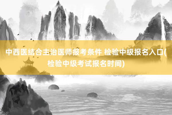 中西医结合主治医师报考条件 检验中级报名入口(检验中级考试报名时间)