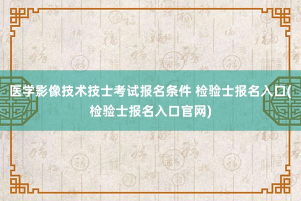 医学影像技术技士考试报名条件 检验士报名入口(检验士报名入口官网)