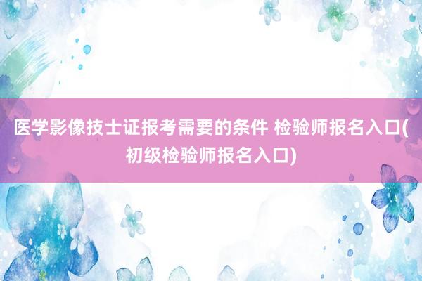 医学影像技士证报考需要的条件 检验师报名入口(初级检验师报名入口)