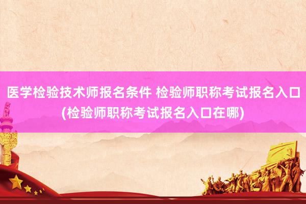 医学检验技术师报名条件 检验师职称考试报名入口(检验师职称考试报名入口在哪)