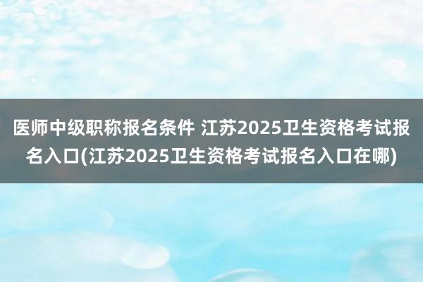 医师中级职称报名条件 江苏2025卫生资格考试报名入口(江苏2025卫生资格考试报名入口在哪)