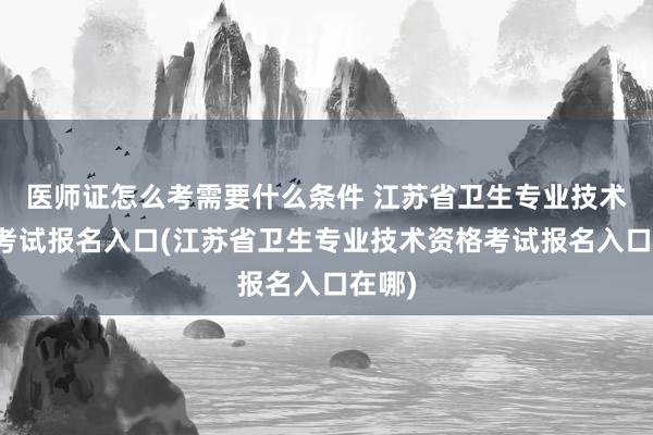 医师证怎么考需要什么条件 江苏省卫生专业技术资格考试报名入口(江苏省卫生专业技术资格考试报名入口在哪)