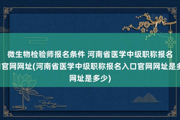 微生物检验师报名条件 河南省医学中级职称报名入口官网网址(河南省医学中级职称报名入口官网网址是多少)