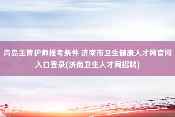 青岛主管护师报考条件 济南市卫生健康人才网官网入口登录(济南卫生人才网招聘)