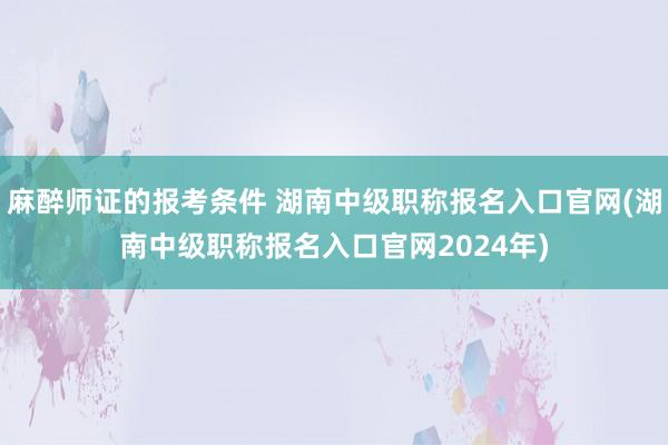 麻醉师证的报考条件 湖南中级职称报名入口官网(湖南中级职称报名入口官网2024年)