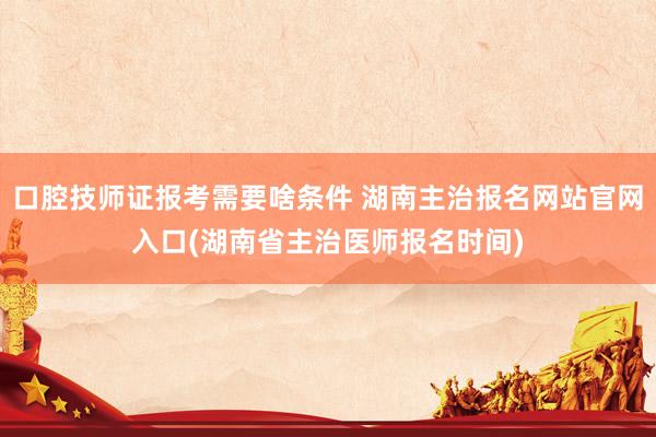 口腔技师证报考需要啥条件 湖南主治报名网站官网入口(湖南省主治医师报名时间)