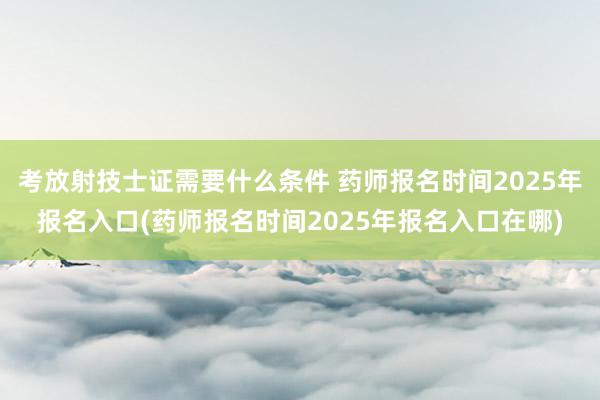 考放射技士证需要什么条件 药师报名时间2025年报名入口(药师报名时间2025年报名入口在哪)