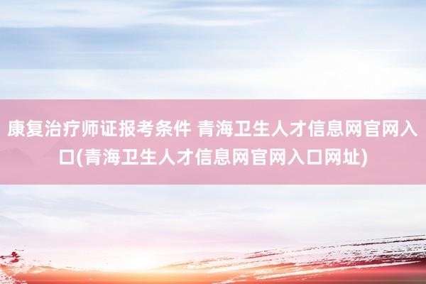康复治疗师证报考条件 青海卫生人才信息网官网入口(青海卫生人才信息网官网入口网址)